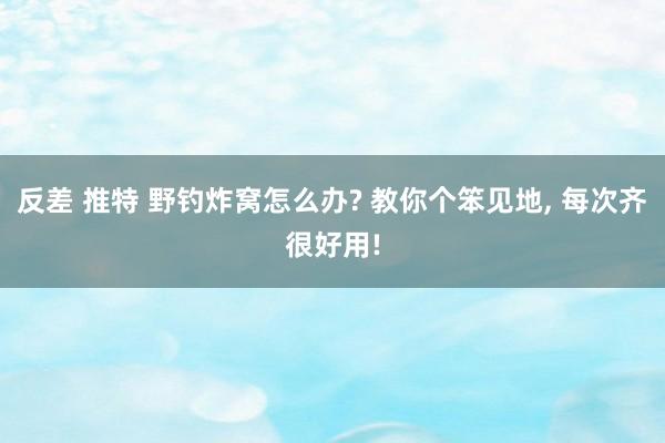 反差 推特 野钓炸窝怎么办? 教你个笨见地， 每次齐很好用!