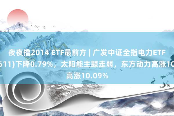 夜夜撸2014 ETF最前方 | 广发中证全指电力ETF(159611)下降0.79%，太阳能主题走弱，东方动力高涨10.09%