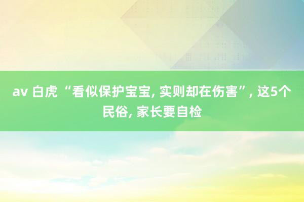 av 白虎 “看似保护宝宝， 实则却在伤害”， 这5个民俗， 家长要自检