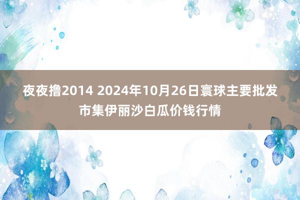 夜夜撸2014 2024年10月26日寰球主要批发市集伊丽沙白瓜价钱行情