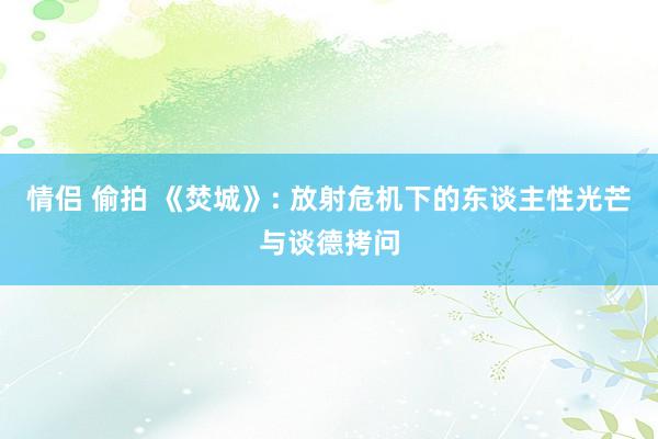 情侣 偷拍 《焚城》: 放射危机下的东谈主性光芒与谈德拷问