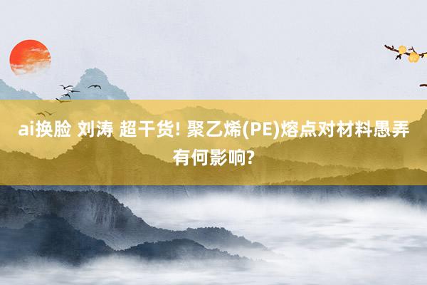 ai换脸 刘涛 超干货! 聚乙烯(PE)熔点对材料愚弄有何影响?