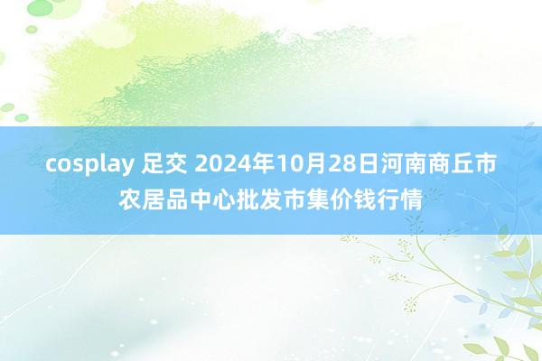 cosplay 足交 2024年10月28日河南商丘市农居品中心批发市集价钱行情