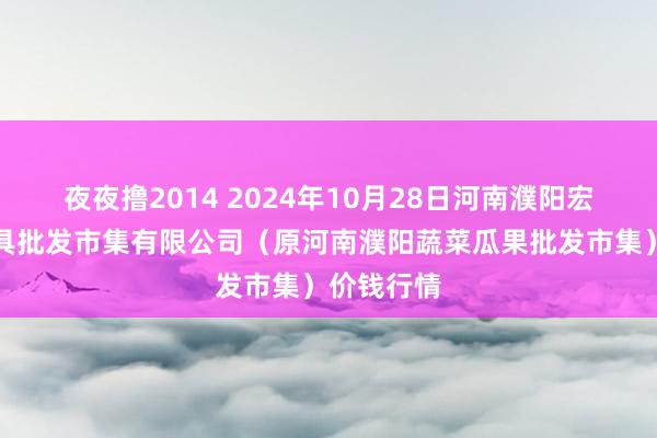 夜夜撸2014 2024年10月28日河南濮阳宏进农副家具批发市集有限公司（原河南濮阳蔬菜瓜果批发市集）价钱行情