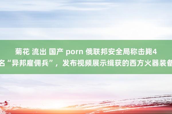 菊花 流出 国产 porn 俄联邦安全局称击毙4名“异邦雇佣兵”，发布视频展示缉获的西方火器装备