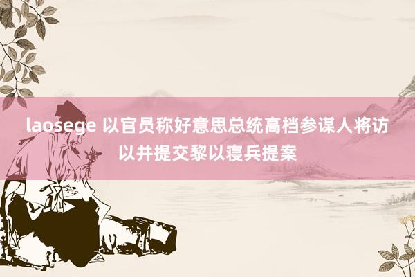 laosege 以官员称好意思总统高档参谋人将访以并提交黎以寝兵提案