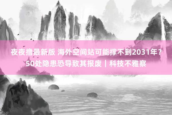 夜夜撸最新版 海外空间站可能撑不到2031年？50处隐患恐导致其报废｜科技不雅察