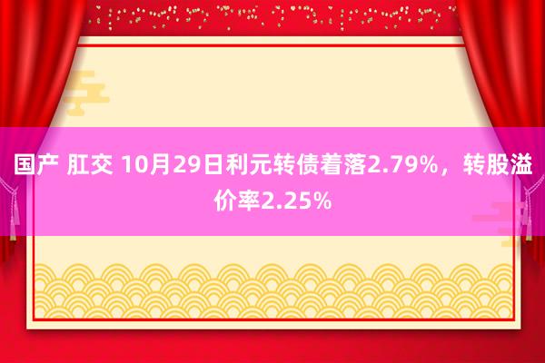 国产 肛交 10月29日利元转债着落2.79%，转股溢价率2.25%