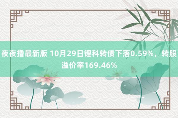 夜夜撸最新版 10月29日锂科转债下落0.59%，转股溢价率169.46%