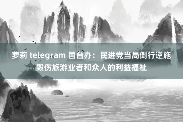 萝莉 telegram 国台办：民进党当局倒行逆施毁伤旅游业者和众人的利益福祉