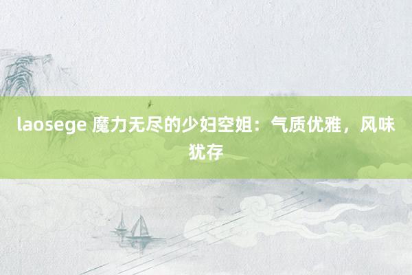 laosege 魔力无尽的少妇空姐：气质优雅，风味犹存