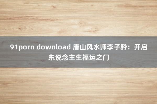 91porn download 唐山风水师李子矜：开启东说念主生福运之门