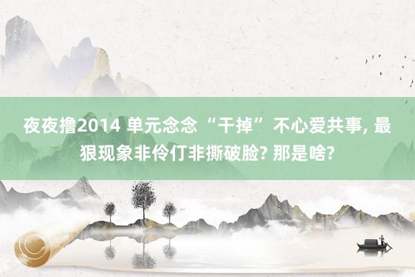 夜夜撸2014 单元念念 “干掉” 不心爱共事， 最狠现象非伶仃非撕破脸? 那是啥?