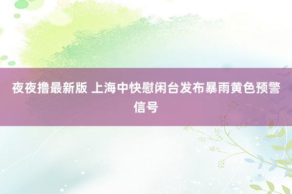 夜夜撸最新版 上海中快慰闲台发布暴雨黄色预警信号