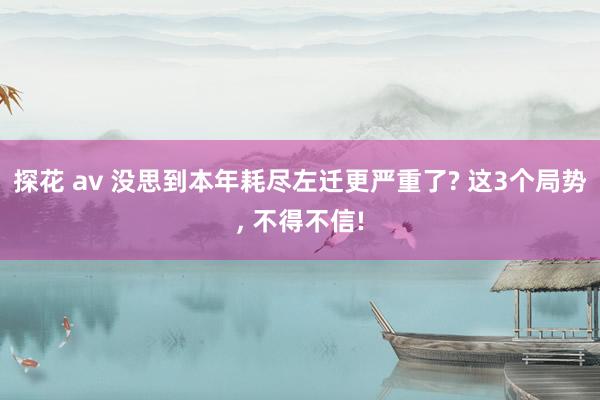 探花 av 没思到本年耗尽左迁更严重了? 这3个局势， 不得不信!