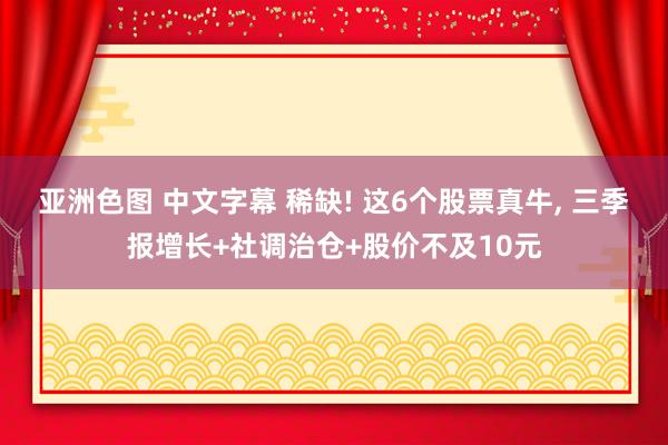 亚洲色图 中文字幕 稀缺! 这6个股票真牛， 三季报增长+社调治仓+股价不及10元