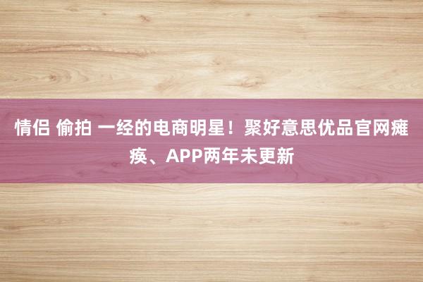 情侣 偷拍 一经的电商明星！聚好意思优品官网瘫痪、APP两年未更新