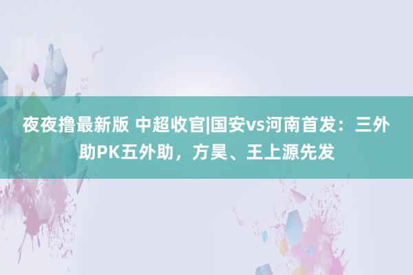 夜夜撸最新版 中超收官|国安vs河南首发：三外助PK五外助，方昊、王上源先发