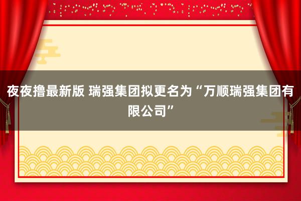 夜夜撸最新版 瑞强集团拟更名为“万顺瑞强集团有限公司”