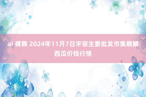 ai 裸舞 2024年11月7日宇宙主要批发市集麒麟西瓜价钱行情