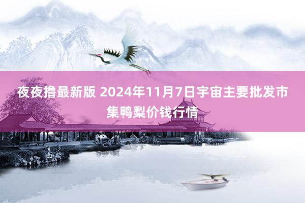 夜夜撸最新版 2024年11月7日宇宙主要批发市集鸭梨价钱行情