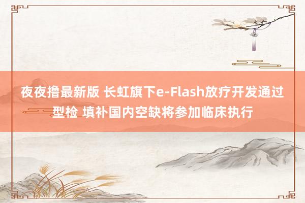 夜夜撸最新版 长虹旗下e-Flash放疗开发通过型检 填补国内空缺将参加临床执行