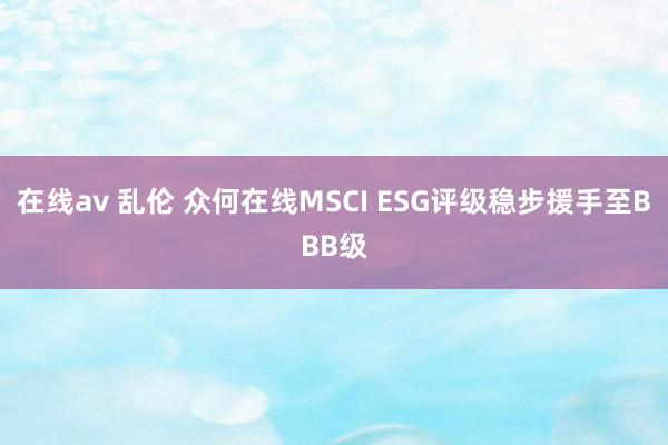 在线av 乱伦 众何在线MSCI ESG评级稳步援手至BBB级