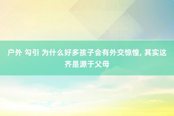 户外 勾引 为什么好多孩子会有外交惊惶， 其实这齐是源于父母