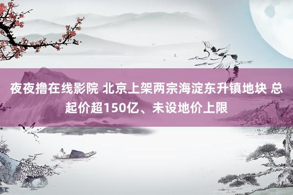 夜夜撸在线影院 北京上架两宗海淀东升镇地块 总起价超150亿、未设地价上限