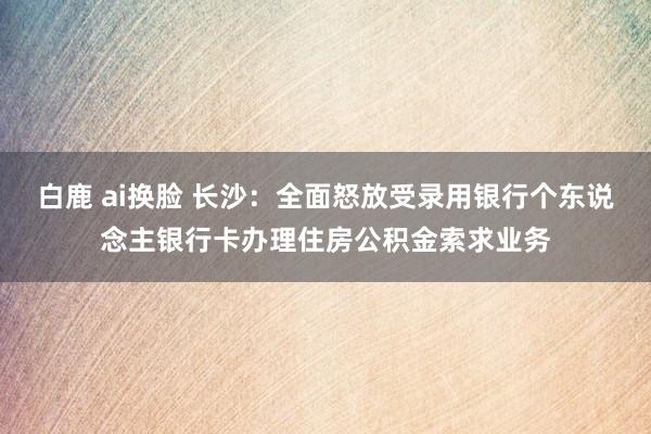 白鹿 ai换脸 长沙：全面怒放受录用银行个东说念主银行卡办理住房公积金索求业务