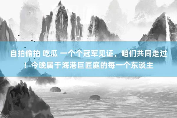 自拍偷拍 吃瓜 一个个冠军见证，咱们共同走过！今晚属于海港巨匠庭的每一个东谈主