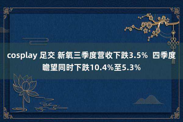 cosplay 足交 新氧三季度营收下跌3.5%  四季度瞻望同时下跌10.4%至5.3%