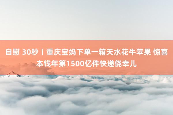 自慰 30秒丨重庆宝妈下单一箱天水花牛苹果 惊喜本钱年第1500亿件快递侥幸儿