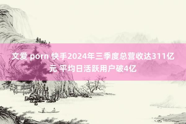 文爱 porn 快手2024年三季度总营收达311亿元 平均日活跃用户破4亿