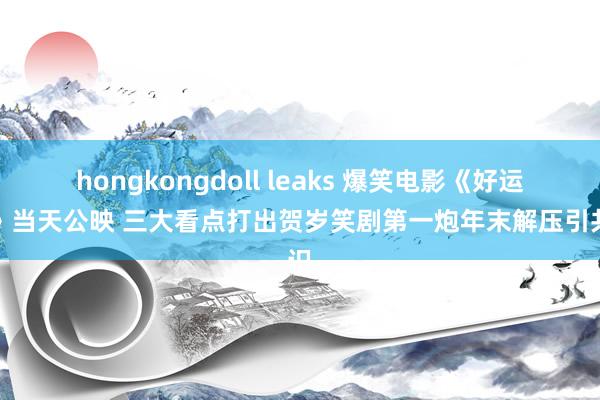 hongkongdoll leaks 爆笑电影《好运来》当天公映 三大看点打出贺岁笑剧第一炮年末解压引共识