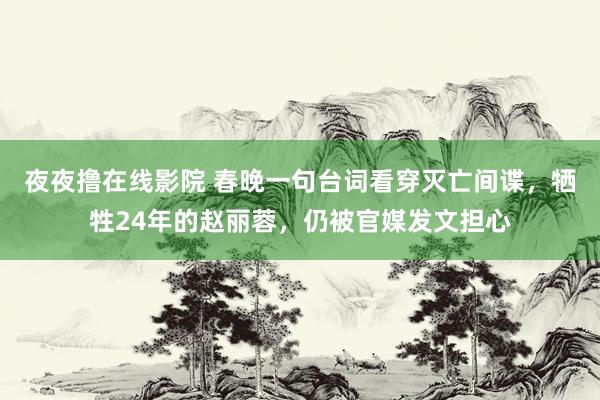 夜夜撸在线影院 春晚一句台词看穿灭亡间谍，牺牲24年的赵丽蓉，仍被官媒发文担心