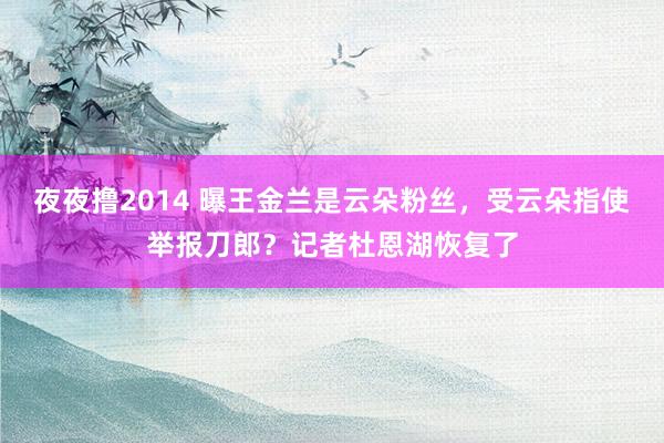 夜夜撸2014 曝王金兰是云朵粉丝，受云朵指使举报刀郎？记者杜恩湖恢复了