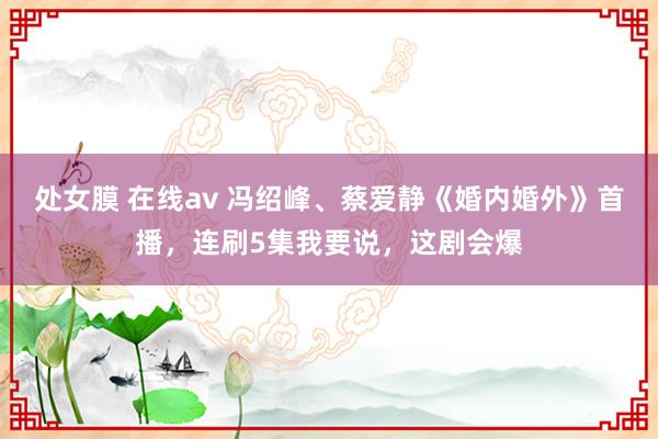 处女膜 在线av 冯绍峰、蔡爱静《婚内婚外》首播，连刷5集我要说，这剧会爆