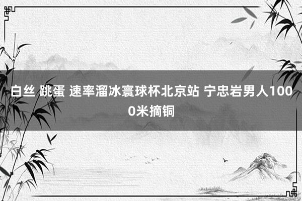 白丝 跳蛋 速率溜冰寰球杯北京站 宁忠岩男人1000米摘铜