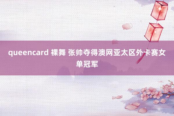 queencard 裸舞 张帅夺得澳网亚太区外卡赛女单冠军