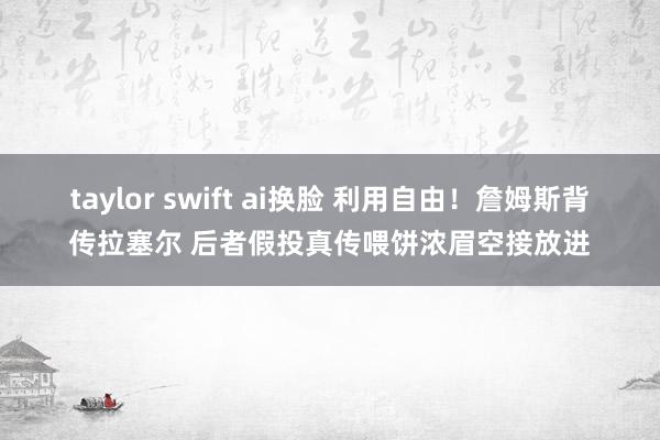 taylor swift ai换脸 利用自由！詹姆斯背传拉塞尔 后者假投真传喂饼浓眉空接放进