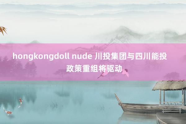 hongkongdoll nude 川投集团与四川能投    政策重组将驱动