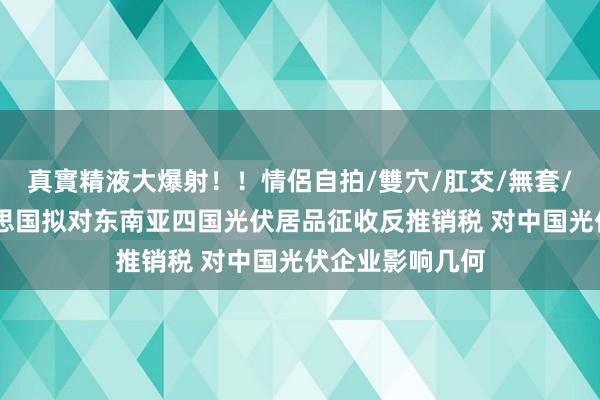 真實精液大爆射！！情侶自拍/雙穴/肛交/無套/大量噴精 好意思国拟对东南亚四国光伏居品征收反推销税 对中国光伏企业影响几何