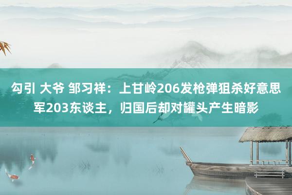 勾引 大爷 邹习祥：上甘岭206发枪弹狙杀好意思军203东谈主，归国后却对罐头产生暗影