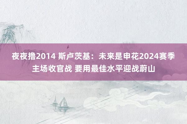 夜夜撸2014 斯卢茨基：未来是申花2024赛季主场收官战 要用最佳水平迎战蔚山