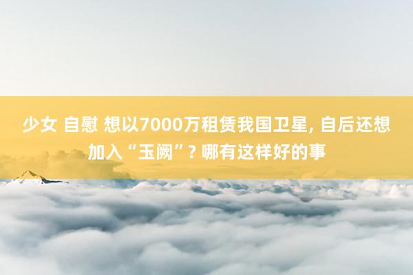 少女 自慰 想以7000万租赁我国卫星， 自后还想加入“玉阙”? 哪有这样好的事