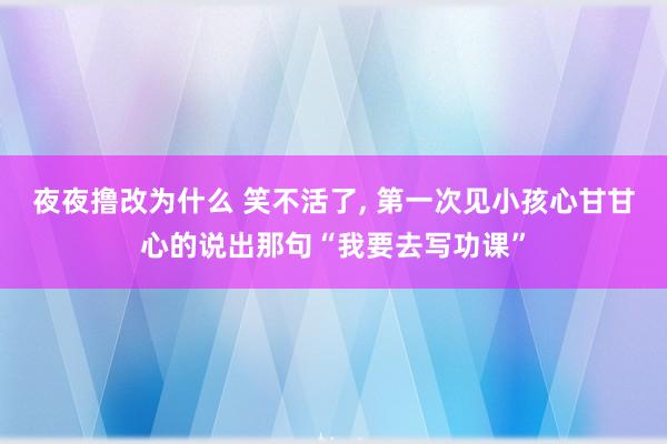 夜夜撸改为什么 笑不活了， 第一次见小孩心甘甘心的说出那句“我要去写功课”