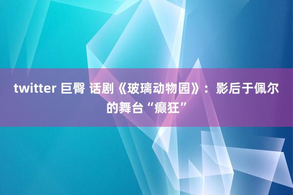 twitter 巨臀 话剧《玻璃动物园》：影后于佩尔的舞台“癫狂”