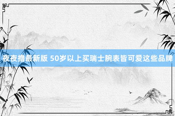 夜夜撸最新版 50岁以上买瑞士腕表皆可爱这些品牌