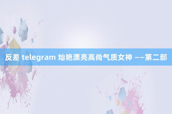 反差 telegram 灿艳漂亮高尚气质女神 ——第二部